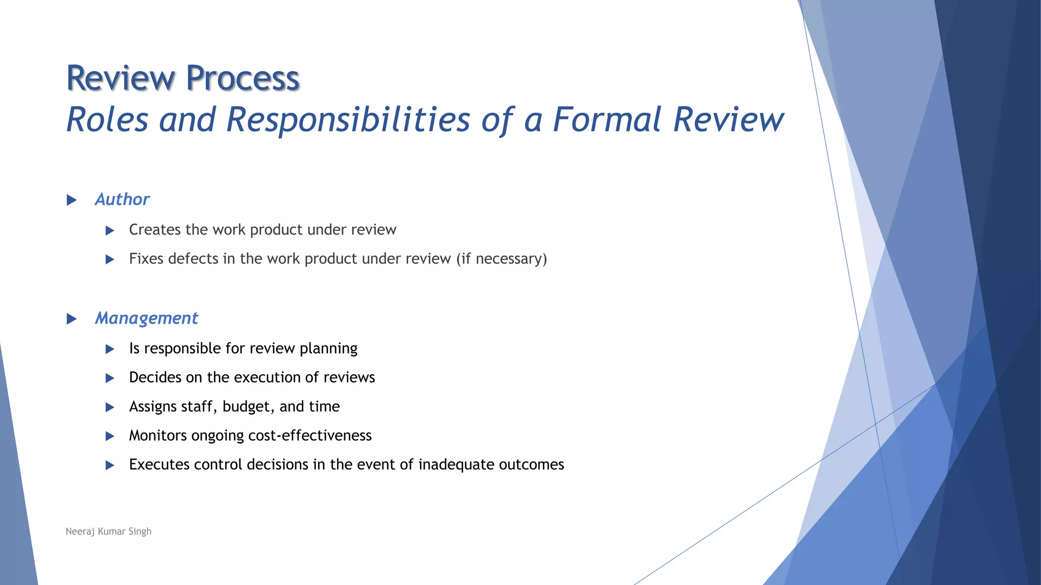 Review Process
Roles and Responsibilities of a Formal Review
 Author
 Creates the work product under review
 Fixes defects in the work product under review (if necessary)
 Management
 Is responsible for review planning
 Decides on the execution of reviews
 Assigns staff, budget, and time
 Monitors ongoing cost-effectiveness
 Executes control decisions in the event of inadequate outcomes
Neeraj Kumar Singh
 