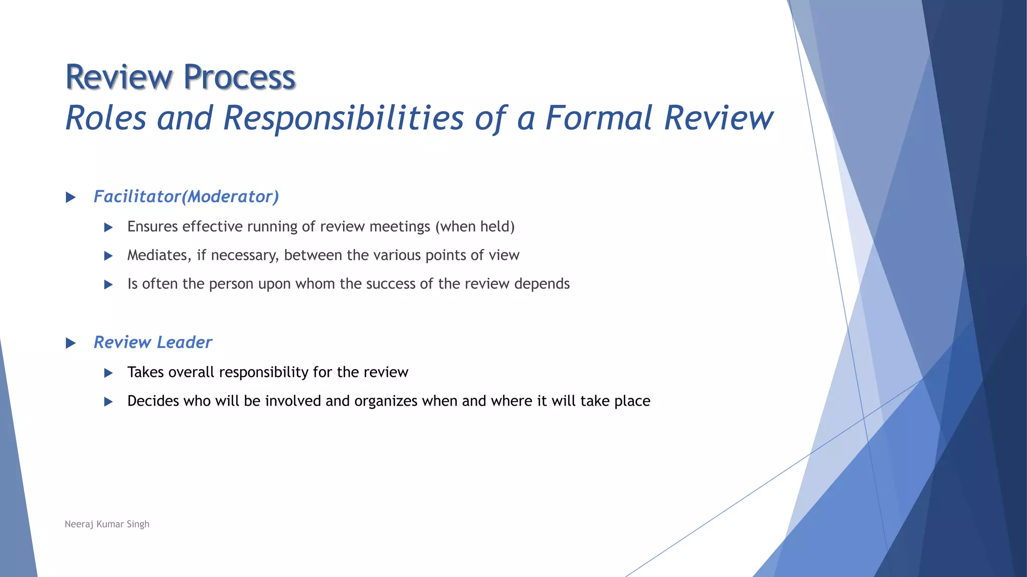 Review Process
Roles and Responsibilities of a Formal Review
 Facilitator(Moderator)
 Ensures effective running of review meetings (when held)
 Mediates, if necessary, between the various points of view
 Is often the person upon whom the success of the review depends
 Review Leader
 Takes overall responsibility for the review
 Decides who will be involved and organizes when and where it will take place
Neeraj Kumar Singh
 