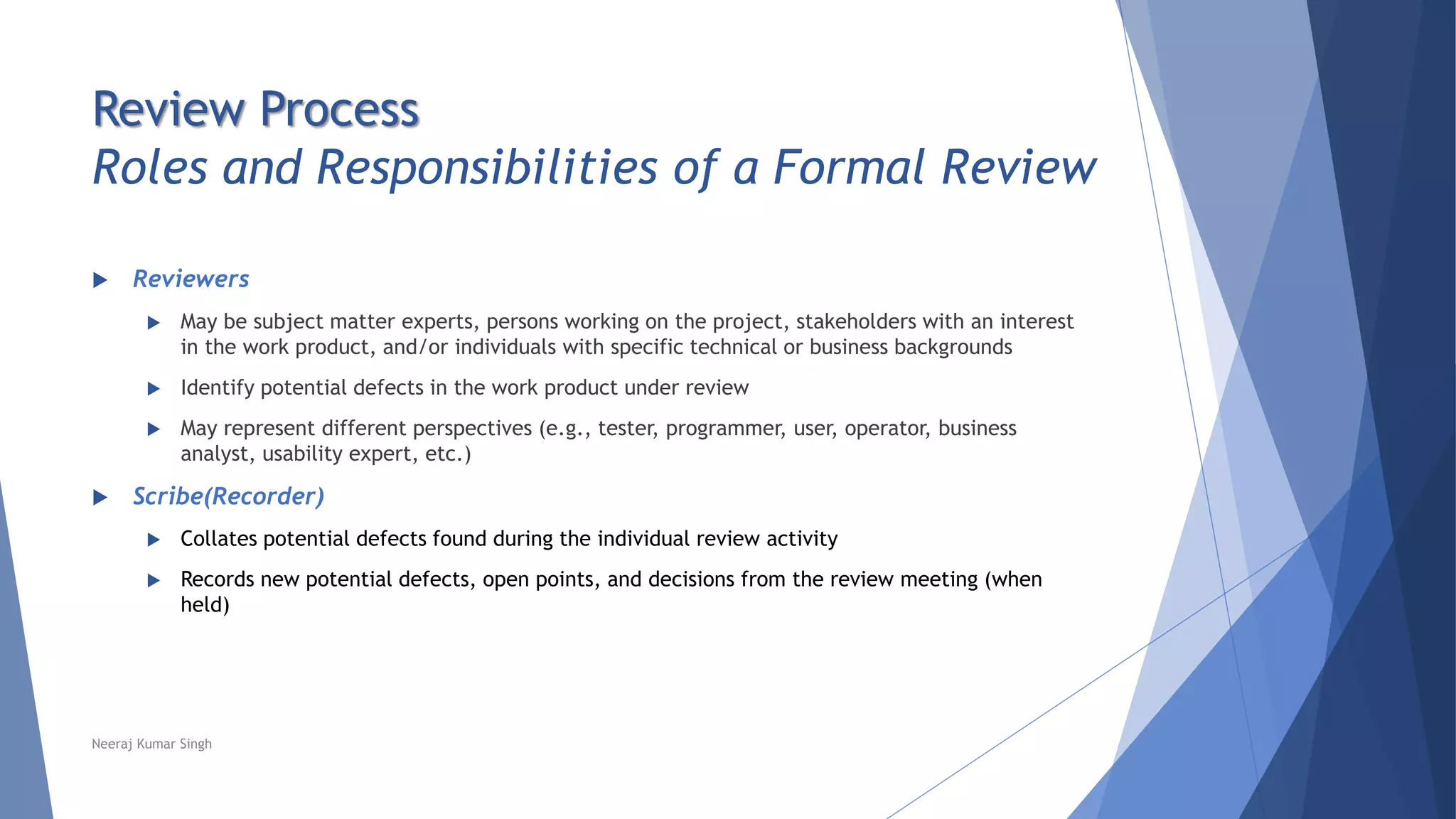 Review Process
Roles and Responsibilities of a Formal Review
 Reviewers
 May be subject matter experts, persons working on the project, stakeholders with an interest
in the work product, and/or individuals with specific technical or business backgrounds
 Identify potential defects in the work product under review
 May represent different perspectives (e.g., tester, programmer, user, operator, business
analyst, usability expert, etc.)
 Scribe(Recorder)
 Collates potential defects found during the individual review activity
 Records new potential defects, open points, and decisions from the review meeting (when
held)
Neeraj Kumar Singh
 