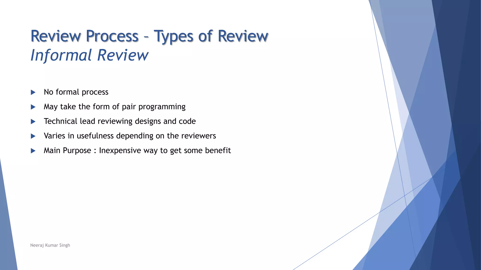 Review Process – Types of Review
Informal Review
 No formal process
 May take the form of pair programming
 Technical lead reviewing designs and code
 Varies in usefulness depending on the reviewers
 Main Purpose : Inexpensive way to get some benefit
Neeraj Kumar Singh
 