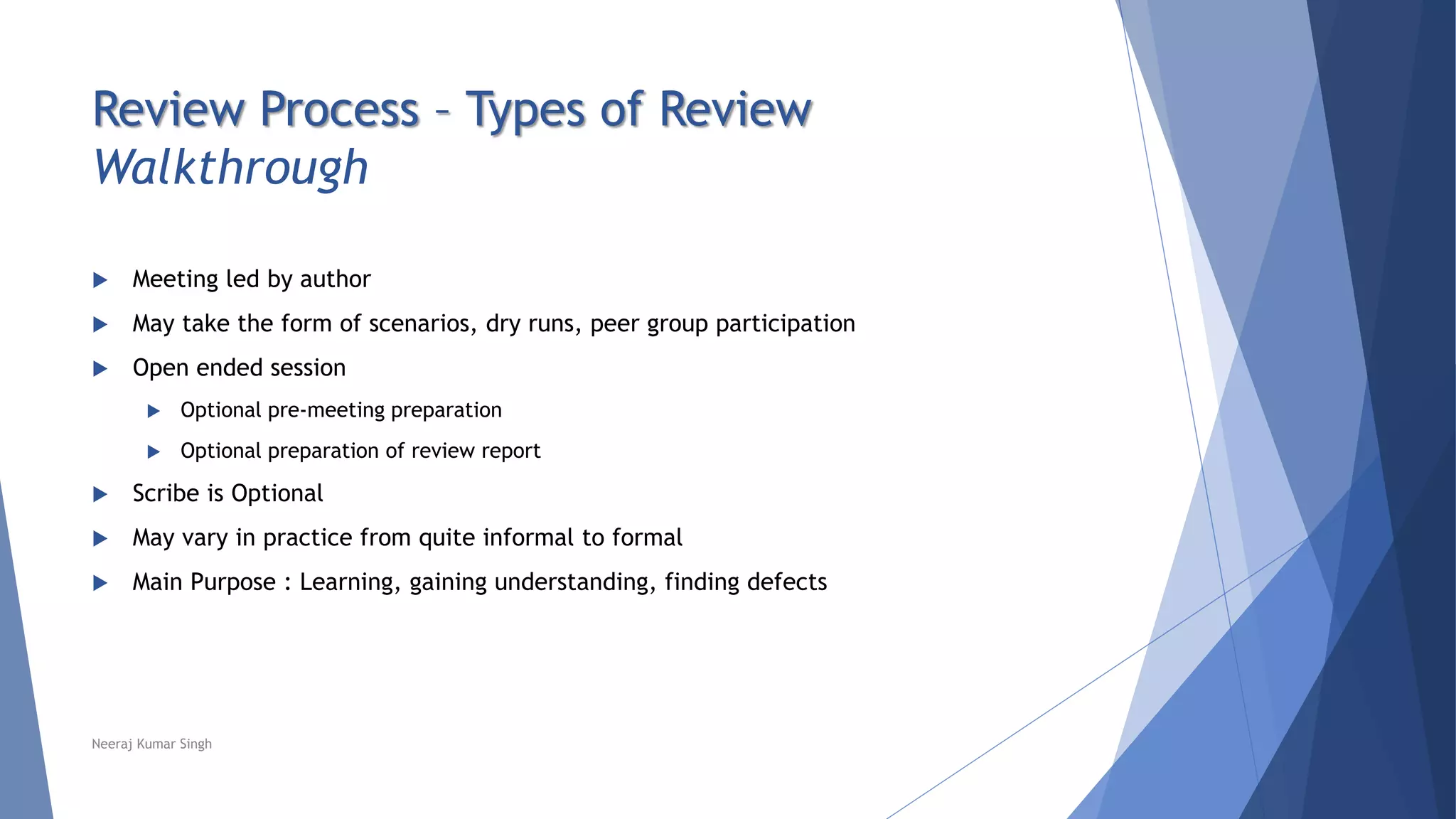 Review Process – Types of Review
Walkthrough
 Meeting led by author
 May take the form of scenarios, dry runs, peer group participation
 Open ended session
 Optional pre-meeting preparation
 Optional preparation of review report
 Scribe is Optional
 May vary in practice from quite informal to formal
 Main Purpose : Learning, gaining understanding, finding defects
Neeraj Kumar Singh
 