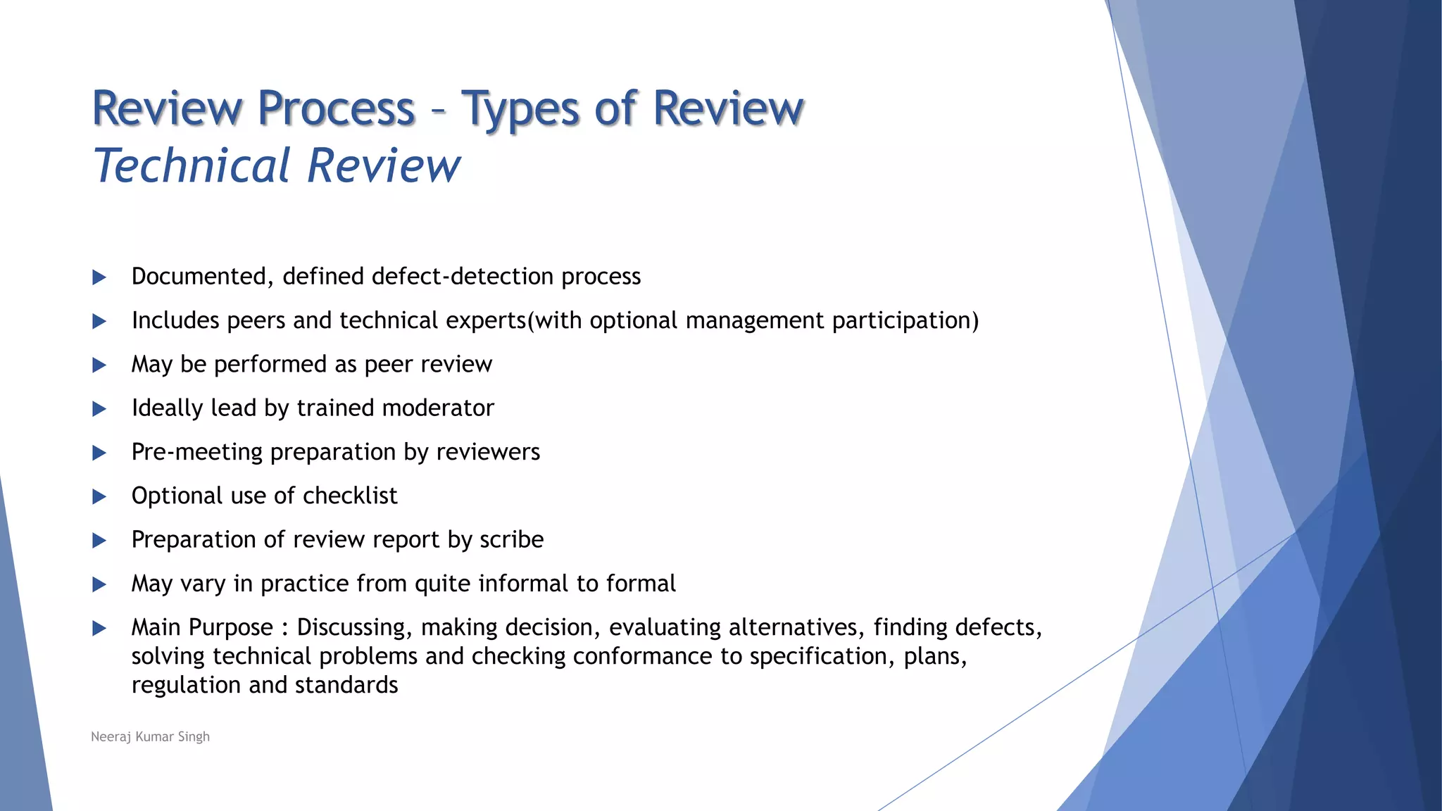 Review Process – Types of Review
Technical Review
 Documented, defined defect-detection process
 Includes peers and technical experts(with optional management participation)
 May be performed as peer review
 Ideally lead by trained moderator
 Pre-meeting preparation by reviewers
 Optional use of checklist
 Preparation of review report by scribe
 May vary in practice from quite informal to formal
 Main Purpose : Discussing, making decision, evaluating alternatives, finding defects,
solving technical problems and checking conformance to specification, plans,
regulation and standards
Neeraj Kumar Singh
 