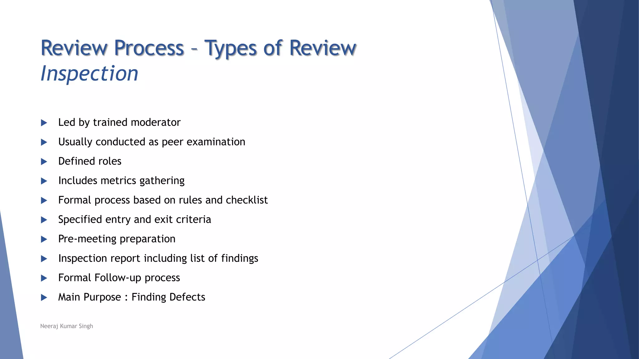 Review Process – Types of Review
Inspection
 Led by trained moderator
 Usually conducted as peer examination
 Defined roles
 Includes metrics gathering
 Formal process based on rules and checklist
 Specified entry and exit criteria
 Pre-meeting preparation
 Inspection report including list of findings
 Formal Follow-up process
 Main Purpose : Finding Defects
Neeraj Kumar Singh
 