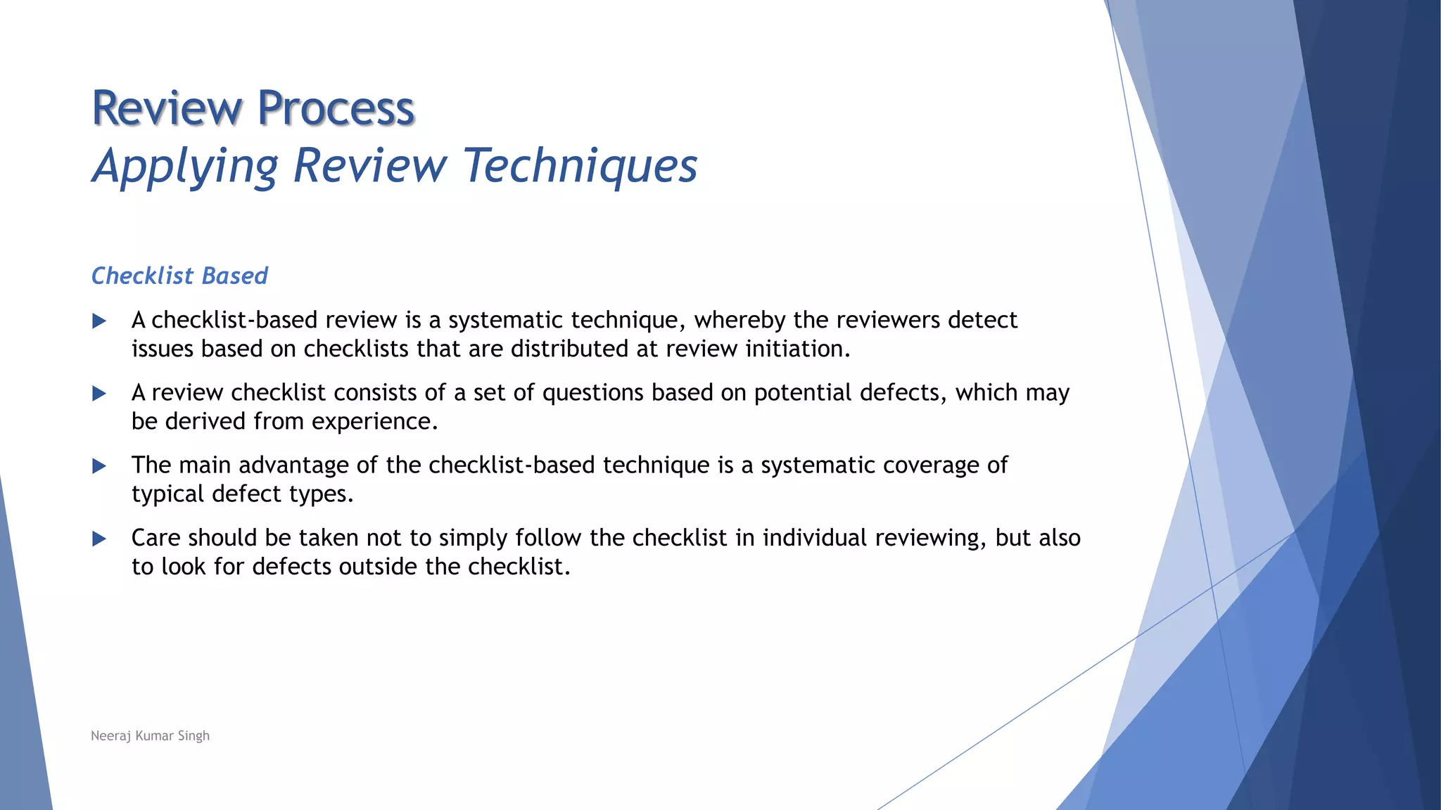 Review Process
Applying Review Techniques
Checklist Based
 A checklist-based review is a systematic technique, whereby the reviewers detect
issues based on checklists that are distributed at review initiation.
 A review checklist consists of a set of questions based on potential defects, which may
be derived from experience.
 The main advantage of the checklist-based technique is a systematic coverage of
typical defect types.
 Care should be taken not to simply follow the checklist in individual reviewing, but also
to look for defects outside the checklist.
Neeraj Kumar Singh
 