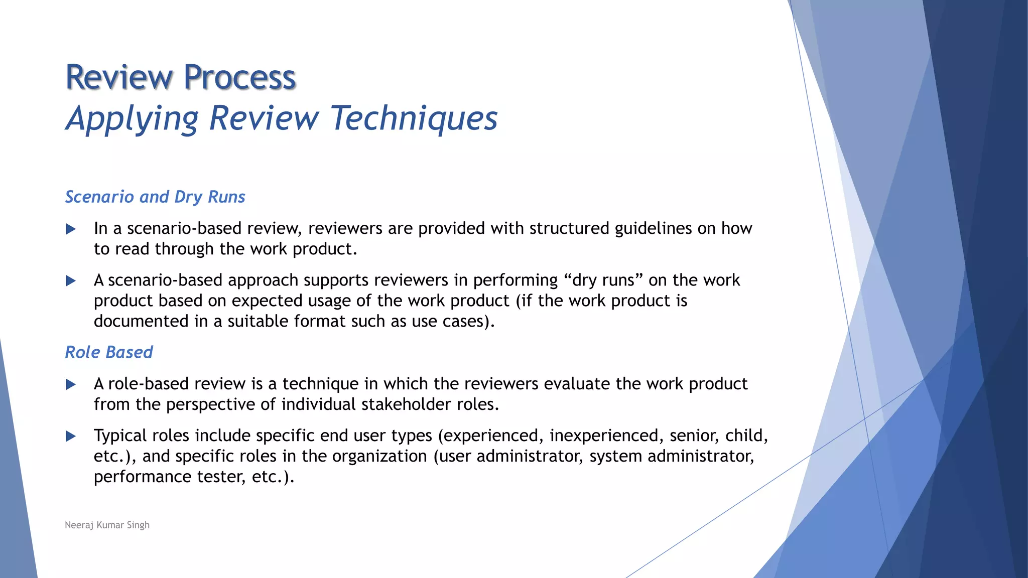 Review Process
Applying Review Techniques
Scenario and Dry Runs
 In a scenario-based review, reviewers are provided with structured guidelines on how
to read through the work product.
 A scenario-based approach supports reviewers in performing “dry runs” on the work
product based on expected usage of the work product (if the work product is
documented in a suitable format such as use cases).
Role Based
 A role-based review is a technique in which the reviewers evaluate the work product
from the perspective of individual stakeholder roles.
 Typical roles include specific end user types (experienced, inexperienced, senior, child,
etc.), and specific roles in the organization (user administrator, system administrator,
performance tester, etc.).
Neeraj Kumar Singh
 