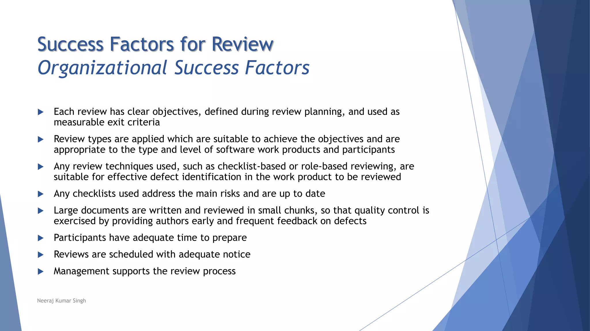 Success Factors for Review
Organizational Success Factors
 Each review has clear objectives, defined during review planning, and used as
measurable exit criteria
 Review types are applied which are suitable to achieve the objectives and are
appropriate to the type and level of software work products and participants
 Any review techniques used, such as checklist-based or role-based reviewing, are
suitable for effective defect identification in the work product to be reviewed
 Any checklists used address the main risks and are up to date
 Large documents are written and reviewed in small chunks, so that quality control is
exercised by providing authors early and frequent feedback on defects
 Participants have adequate time to prepare
 Reviews are scheduled with adequate notice
 Management supports the review process
Neeraj Kumar Singh
 