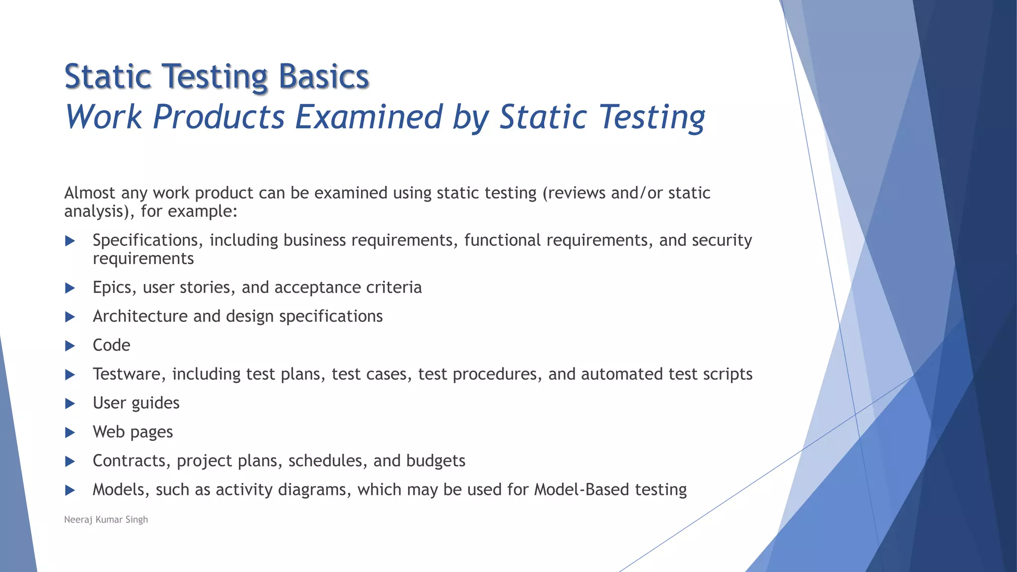Static Testing Basics
Work Products Examined by Static Testing
Almost any work product can be examined using static testing (reviews and/or static
analysis), for example:
 Specifications, including business requirements, functional requirements, and security
requirements
 Epics, user stories, and acceptance criteria
 Architecture and design specifications
 Code
 Testware, including test plans, test cases, test procedures, and automated test scripts
 User guides
 Web pages
 Contracts, project plans, schedules, and budgets
 Models, such as activity diagrams, which may be used for Model-Based testing
Neeraj Kumar Singh
 