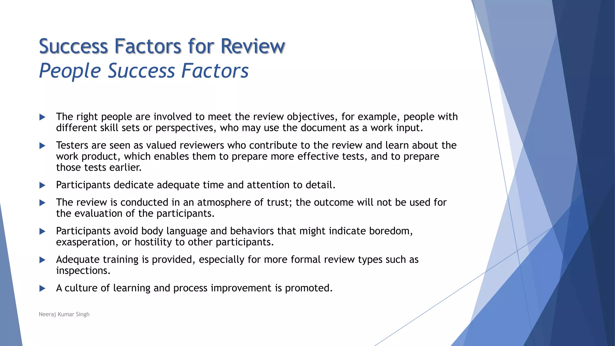 Success Factors for Review
People Success Factors
 The right people are involved to meet the review objectives, for example, people with
different skill sets or perspectives, who may use the document as a work input.
 Testers are seen as valued reviewers who contribute to the review and learn about the
work product, which enables them to prepare more effective tests, and to prepare
those tests earlier.
 Participants dedicate adequate time and attention to detail.
 The review is conducted in an atmosphere of trust; the outcome will not be used for
the evaluation of the participants.
 Participants avoid body language and behaviors that might indicate boredom,
exasperation, or hostility to other participants.
 Adequate training is provided, especially for more formal review types such as
inspections.
 A culture of learning and process improvement is promoted.
Neeraj Kumar Singh
 