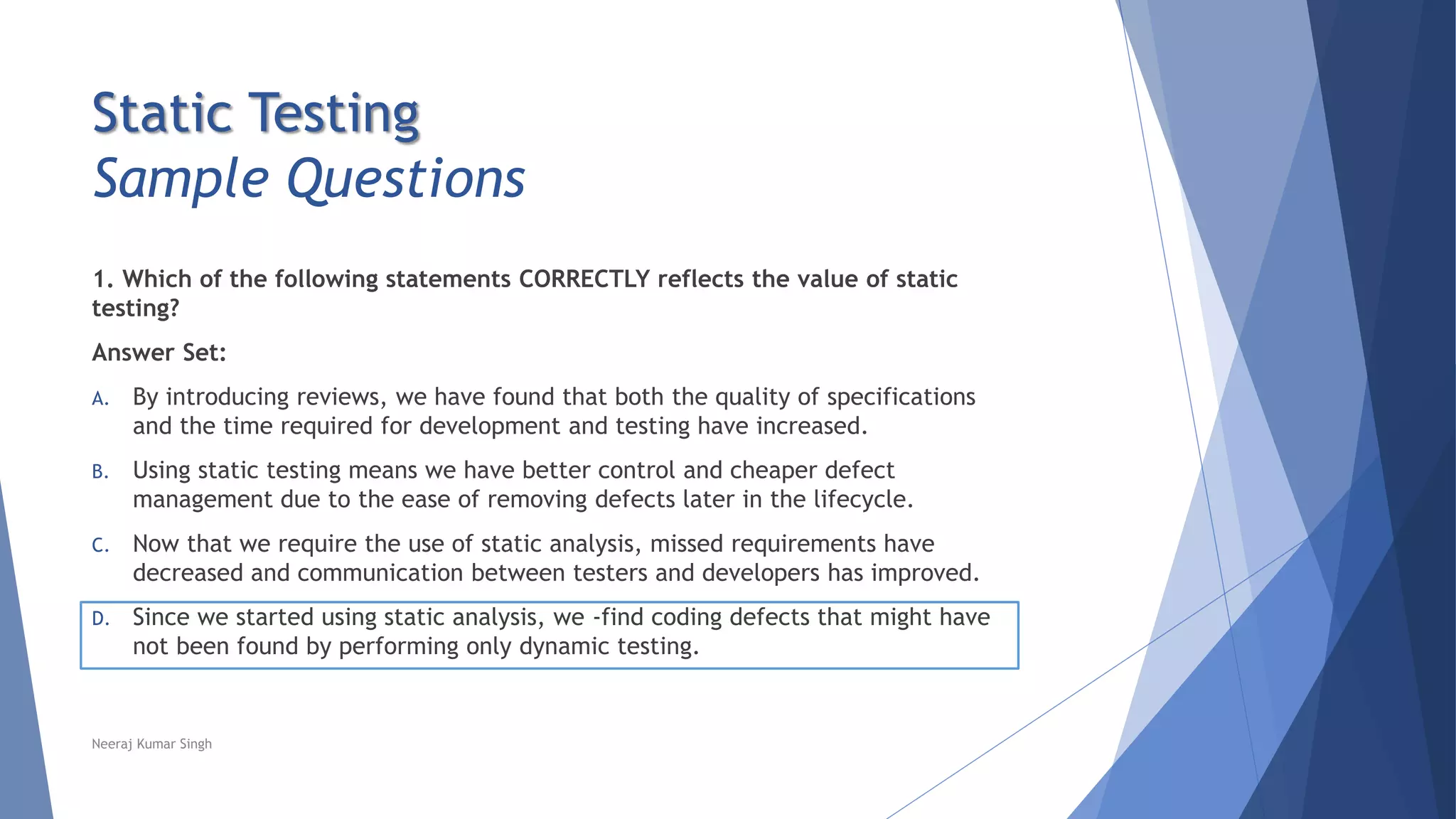 Static Testing
Sample Questions
1. Which of the following statements CORRECTLY reflects the value of static
testing?
Answer Set:
A. By introducing reviews, we have found that both the quality of specifications
and the time required for development and testing have increased.
B. Using static testing means we have better control and cheaper defect
management due to the ease of removing defects later in the lifecycle.
C. Now that we require the use of static analysis, missed requirements have
decreased and communication between testers and developers has improved.
D. Since we started using static analysis, we -find coding defects that might have
not been found by performing only dynamic testing.
Neeraj Kumar Singh
 