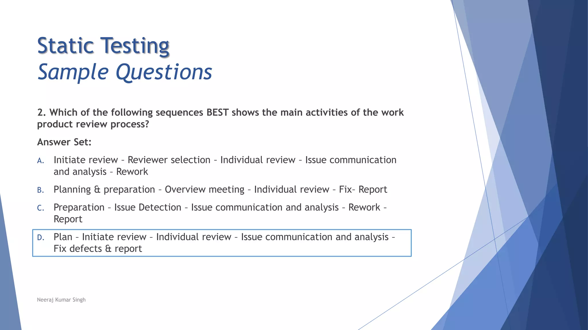 Static Testing
Sample Questions
2. Which of the following sequences BEST shows the main activities of the work
product review process?
Answer Set:
A. Initiate review – Reviewer selection – Individual review – Issue communication
and analysis – Rework
B. Planning & preparation – Overview meeting – Individual review – Fix– Report
C. Preparation – Issue Detection – Issue communication and analysis – Rework –
Report
D. Plan – Initiate review – Individual review – Issue communication and analysis –
Fix defects & report
Neeraj Kumar Singh
 