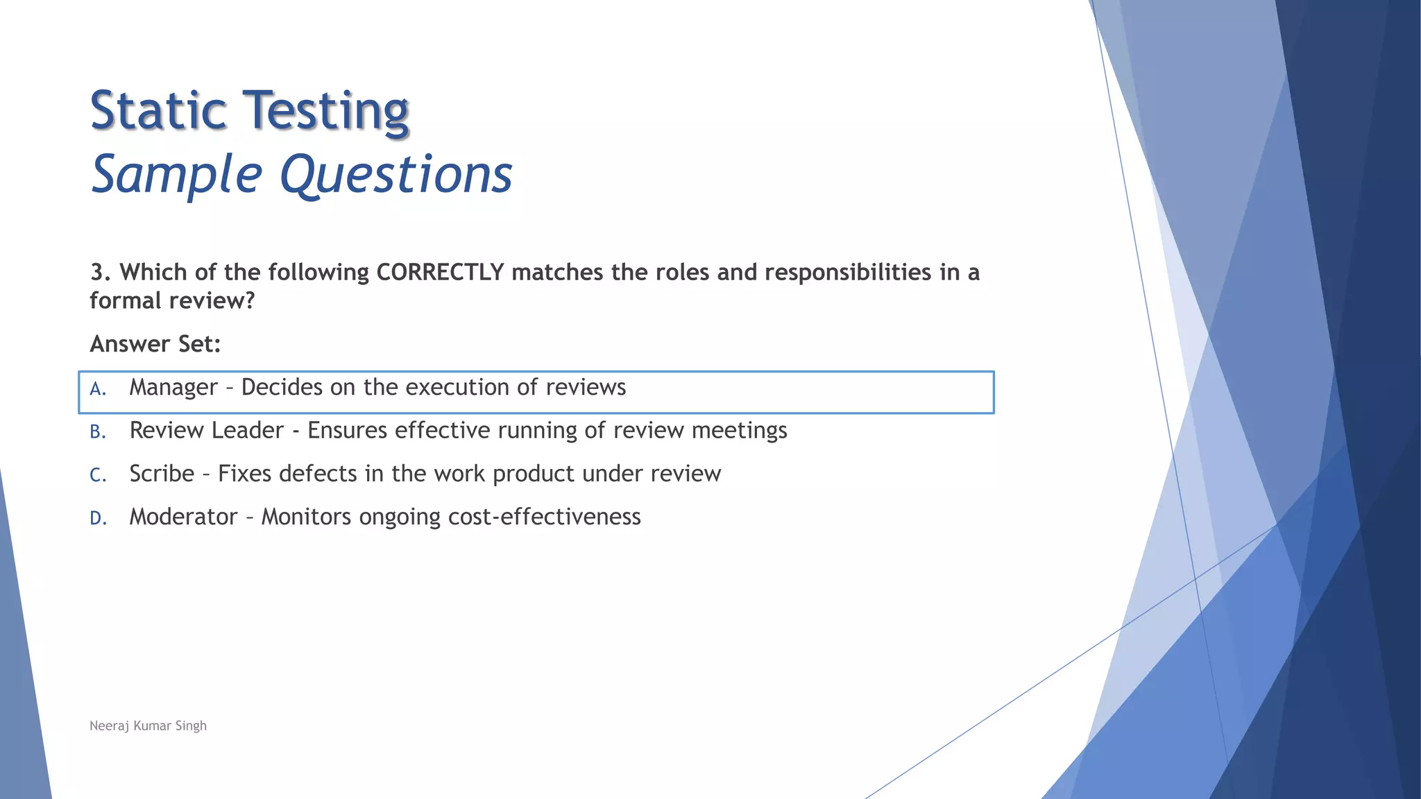 Static Testing
Sample Questions
3. Which of the following CORRECTLY matches the roles and responsibilities in a
formal review?
Answer Set:
A. Manager – Decides on the execution of reviews
B. Review Leader - Ensures effective running of review meetings
C. Scribe – Fixes defects in the work product under review
D. Moderator – Monitors ongoing cost-effectiveness
Neeraj Kumar Singh
 