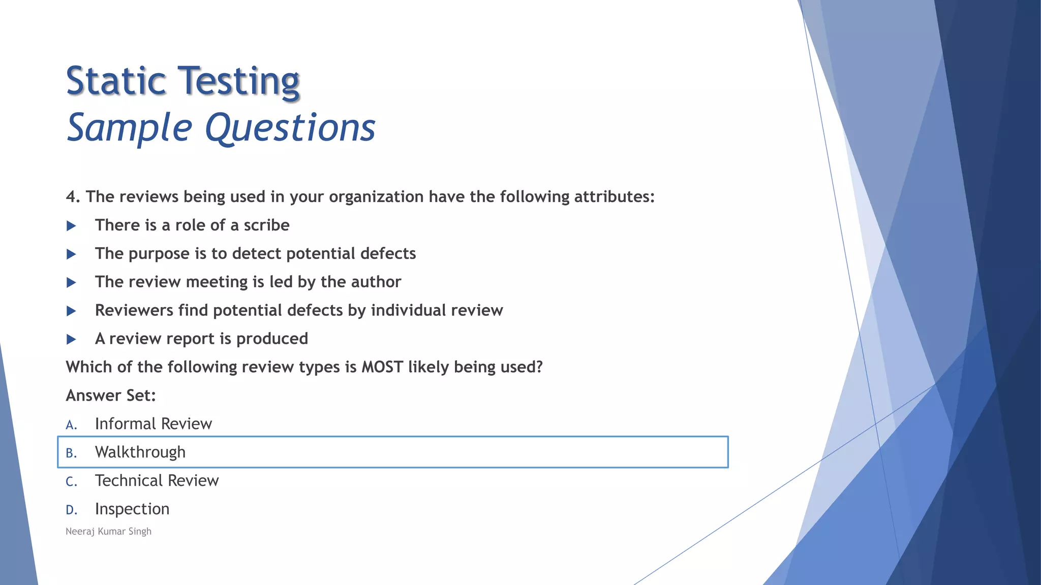 Static Testing
Sample Questions
4. The reviews being used in your organization have the following attributes:
 There is a role of a scribe
 The purpose is to detect potential defects
 The review meeting is led by the author
 Reviewers find potential defects by individual review
 A review report is produced
Which of the following review types is MOST likely being used?
Answer Set:
A. Informal Review
B. Walkthrough
C. Technical Review
D. Inspection
Neeraj Kumar Singh
 