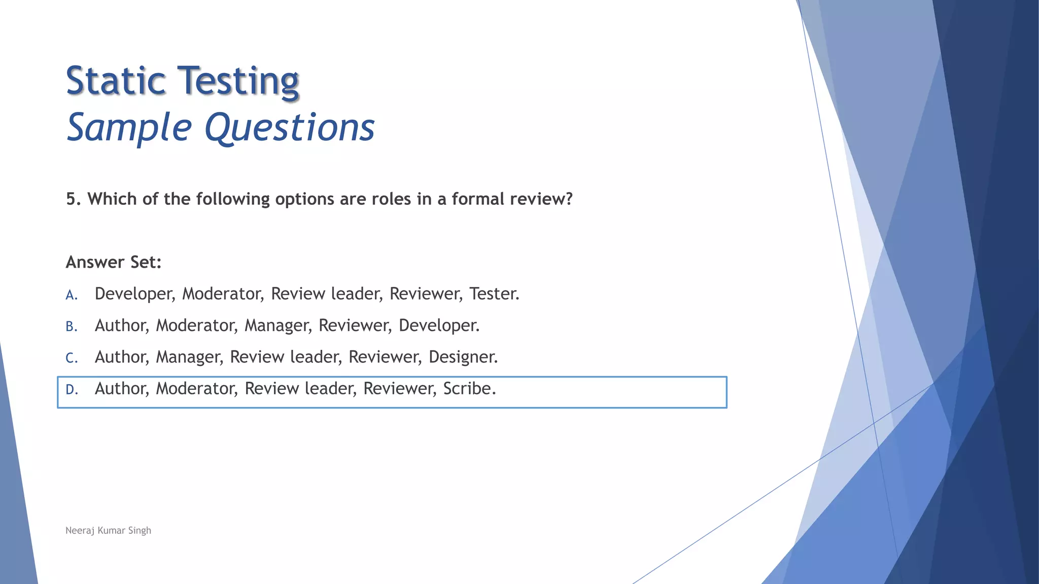 Static Testing
Sample Questions
5. Which of the following options are roles in a formal review?
Answer Set:
A. Developer, Moderator, Review leader, Reviewer, Tester.
B. Author, Moderator, Manager, Reviewer, Developer.
C. Author, Manager, Review leader, Reviewer, Designer.
D. Author, Moderator, Review leader, Reviewer, Scribe.
Neeraj Kumar Singh
 