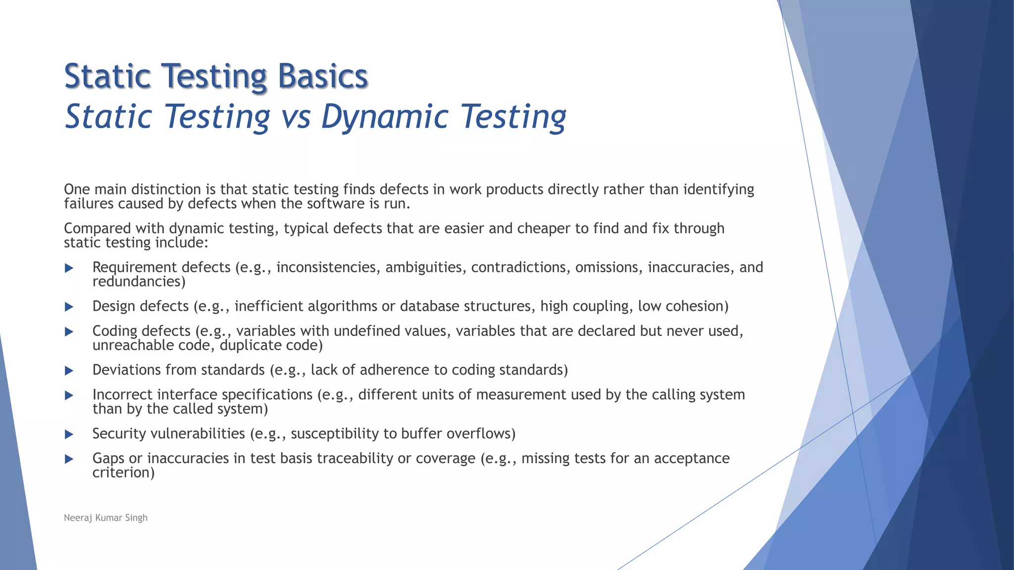 Static Testing Basics
Static Testing vs Dynamic Testing
One main distinction is that static testing finds defects in work products directly rather than identifying
failures caused by defects when the software is run.
Compared with dynamic testing, typical defects that are easier and cheaper to find and fix through
static testing include:
 Requirement defects (e.g., inconsistencies, ambiguities, contradictions, omissions, inaccuracies, and
redundancies)
 Design defects (e.g., inefficient algorithms or database structures, high coupling, low cohesion)
 Coding defects (e.g., variables with undefined values, variables that are declared but never used,
unreachable code, duplicate code)
 Deviations from standards (e.g., lack of adherence to coding standards)
 Incorrect interface specifications (e.g., different units of measurement used by the calling system
than by the called system)
 Security vulnerabilities (e.g., susceptibility to buffer overflows)
 Gaps or inaccuracies in test basis traceability or coverage (e.g., missing tests for an acceptance
criterion)
Neeraj Kumar Singh
 