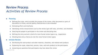 Review Process
Activities of Review Process
 Planning
 Defining the scope, which includes the purpose of the review, what documents or parts of
documents to review, and the quality characteristics to be evaluated
 Estimating effort and timeframe
 Identifying review characteristics such as the review type with roles, activities, and checklists
 Selecting the people to participate in the review and allocating roles
 Defining the entry and exit criteria for more formal review types (e.g., inspections)
 Checking that entry criteria are met (for more formal review types)
 Initiate Review
 Distributing the work product and other material, checklists, and related work products
 Explaining the scope, objectives, process, roles, and work products to the participants
 Answering any questions that participants may have about the review
Neeraj Kumar Singh
 