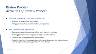 Review Process
Activities of Review Process
 Individual review (i.e., individual preparation)
 Reviewing all or part of the work product
 Noting potential defects, recommendations, and questions
 Issue communication and analysis
 Communicating identified potential defects (e.g., in a review meeting)
 Analyzing potential defects, assigning ownership and status to them
 Evaluating and documenting quality characteristics
 Evaluating the review findings against the exit criteria to make a review decision (reject;
major changes needed; accept, possibly with minor changes)
Neeraj Kumar Singh
 