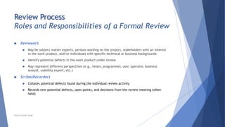 Review Process
Roles and Responsibilities of a Formal Review
 Reviewers
 May be subject matter experts, persons working on the project, stakeholders with an interest
in the work product, and/or individuals with specific technical or business backgrounds
 Identify potential defects in the work product under review
 May represent different perspectives (e.g., tester, programmer, user, operator, business
analyst, usability expert, etc.)
 Scribe(Recorder)
 Collates potential defects found during the individual review activity
 Records new potential defects, open points, and decisions from the review meeting (when
held)
Neeraj Kumar Singh
 