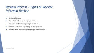 Review Process – Types of Review
Informal Review
 No formal process
 May take the form of pair programming
 Technical lead reviewing designs and code
 Varies in usefulness depending on the reviewers
 Main Purpose : Inexpensive way to get some benefit
Neeraj Kumar Singh
 