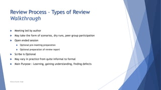 Review Process – Types of Review
Walkthrough
 Meeting led by author
 May take the form of scenarios, dry runs, peer group participation
 Open ended session
 Optional pre-meeting preparation
 Optional preparation of review report
 Scribe is Optional
 May vary in practice from quite informal to formal
 Main Purpose : Learning, gaining understanding, finding defects
Neeraj Kumar Singh
 