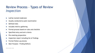 Review Process – Types of Review
Inspection
 Led by trained moderator
 Usually conducted as peer examination
 Defined roles
 Includes metrics gathering
 Formal process based on rules and checklist
 Specified entry and exit criteria
 Pre-meeting preparation
 Inspection report including list of findings
 Formal Follow-up process
 Main Purpose : Finding Defects
Neeraj Kumar Singh
 