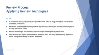 Review Process
Applying Review Techniques
Ad hoc
 In an ad hoc review, reviewers are provided with little or no guidance on how this task
should be performed.
 Reviewers often read the work product sequentially, identifying and documenting issues
as they encounter them.
 Ad hoc reviewing is a commonly used technique needing little preparation.
 This technique is highly dependent on reviewer skills and may lead to many duplicate
issues being reported by different reviewers.
Neeraj Kumar Singh
 