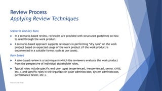 Review Process
Applying Review Techniques
Scenario and Dry Runs
 In a scenario-based review, reviewers are provided with structured guidelines on how
to read through the work product.
 A scenario-based approach supports reviewers in performing “dry runs” on the work
product based on expected usage of the work product (if the work product is
documented in a suitable format such as use cases).
Role Based
 A role-based review is a technique in which the reviewers evaluate the work product
from the perspective of individual stakeholder roles.
 Typical roles include specific end user types (experienced, inexperienced, senior, child,
etc.), and specific roles in the organization (user administrator, system administrator,
performance tester, etc.).
Neeraj Kumar Singh
 