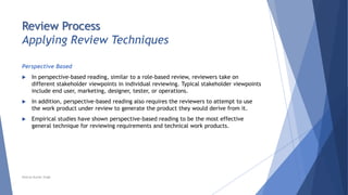 Review Process
Applying Review Techniques
Perspective Based
 In perspective-based reading, similar to a role-based review, reviewers take on
different stakeholder viewpoints in individual reviewing. Typical stakeholder viewpoints
include end user, marketing, designer, tester, or operations.
 In addition, perspective-based reading also requires the reviewers to attempt to use
the work product under review to generate the product they would derive from it.
 Empirical studies have shown perspective-based reading to be the most effective
general technique for reviewing requirements and technical work products.
Neeraj Kumar Singh
 