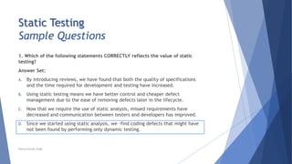 Static Testing
Sample Questions
1. Which of the following statements CORRECTLY reflects the value of static
testing?
Answer Set:
A. By introducing reviews, we have found that both the quality of specifications
and the time required for development and testing have increased.
B. Using static testing means we have better control and cheaper defect
management due to the ease of removing defects later in the lifecycle.
C. Now that we require the use of static analysis, missed requirements have
decreased and communication between testers and developers has improved.
D. Since we started using static analysis, we -find coding defects that might have
not been found by performing only dynamic testing.
Neeraj Kumar Singh
 