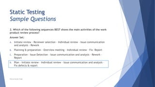 Static Testing
Sample Questions
2. Which of the following sequences BEST shows the main activities of the work
product review process?
Answer Set:
A. Initiate review – Reviewer selection – Individual review – Issue communication
and analysis – Rework
B. Planning & preparation – Overview meeting – Individual review – Fix– Report
C. Preparation – Issue Detection – Issue communication and analysis – Rework –
Report
D. Plan – Initiate review – Individual review – Issue communication and analysis –
Fix defects & report
Neeraj Kumar Singh
 