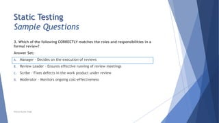 Static Testing
Sample Questions
3. Which of the following CORRECTLY matches the roles and responsibilities in a
formal review?
Answer Set:
A. Manager – Decides on the execution of reviews
B. Review Leader - Ensures effective running of review meetings
C. Scribe – Fixes defects in the work product under review
D. Moderator – Monitors ongoing cost-effectiveness
Neeraj Kumar Singh
 