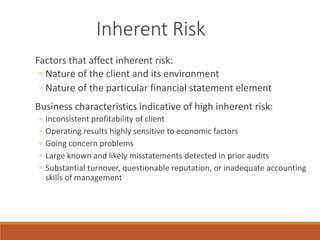 Inherent Risk
Factors that affect inherent risk:
◦ Nature of the client and its environment
◦ Nature of the particular financial statement element
Business characteristics indicative of high inherent risk:
◦ Inconsistent profitability of client
◦ Operating results highly sensitive to economic factors
◦ Going concern problems
◦ Large known and likely misstatements detected in prior audits
◦ Substantial turnover, questionable reputation, or inadequate accounting
skills of management
 