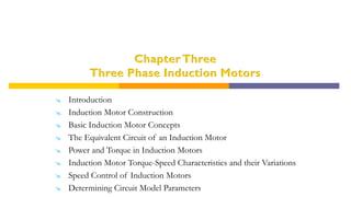 Chapter Three
Three Phase Induction Motors
 Introduction
 Induction Motor Construction
 Basic Induction Motor Concepts
 The Equivalent Circuit of an Induction Motor
 Power and Torque in Induction Motors
 Induction Motor Torque-Speed Characteristics and their Variations
 Speed Control of Induction Motors
 Determining Circuit Model Parameters
 