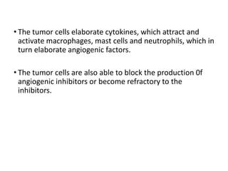 • The tumor cells elaborate cytokines, which attract and
activate macrophages, mast cells and neutrophils, which in
turn elaborate angiogenic factors.
• The tumor cells are also able to block the production 0f
angiogenic inhibitors or become refractory to the
inhibitors.
 