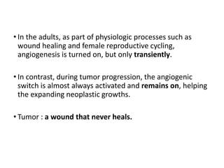 • In the adults, as part of physiologic processes such as
wound healing and female reproductive cycling,
angiogenesis is turned on, but only transiently.
• In contrast, during tumor progression, the angiogenic
switch is almost always activated and remains on, helping
the expanding neoplastic growths.
• Tumor : a wound that never heals.
 