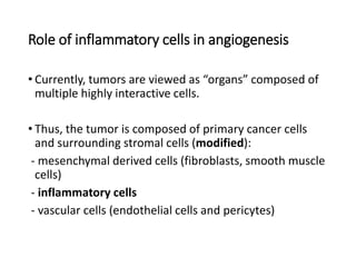 Role of inflammatory cells in angiogenesis
• Currently, tumors are viewed as “organs” composed of
multiple highly interactive cells.
• Thus, the tumor is composed of primary cancer cells
and surrounding stromal cells (modified):
- mesenchymal derived cells (fibroblasts, smooth muscle
cells)
- inflammatory cells
- vascular cells (endothelial cells and pericytes)
 