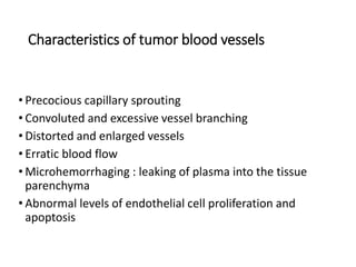Characteristics of tumor blood vessels
• Precocious capillary sprouting
• Convoluted and excessive vessel branching
• Distorted and enlarged vessels
• Erratic blood flow
• Microhemorrhaging : leaking of plasma into the tissue
parenchyma
• Abnormal levels of endothelial cell proliferation and
apoptosis
 