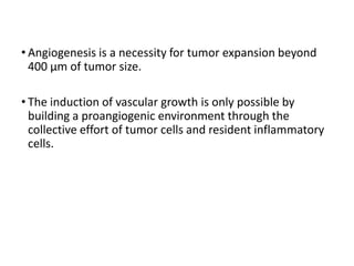 • Angiogenesis is a necessity for tumor expansion beyond
400 μm of tumor size.
• The induction of vascular growth is only possible by
building a proangiogenic environment through the
collective effort of tumor cells and resident inflammatory
cells.
 