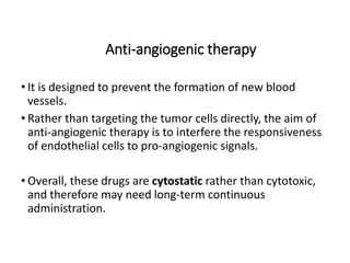Anti-angiogenic therapy
• It is designed to prevent the formation of new blood
vessels.
• Rather than targeting the tumor cells directly, the aim of
anti-angiogenic therapy is to interfere the responsiveness
of endothelial cells to pro-angiogenic signals.
• Overall, these drugs are cytostatic rather than cytotoxic,
and therefore may need long-term continuous
administration.
 