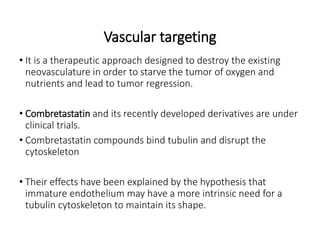 Vascular targeting
• It is a therapeutic approach designed to destroy the existing
neovasculature in order to starve the tumor of oxygen and
nutrients and lead to tumor regression.
• Combretastatin and its recently developed derivatives are under
clinical trials.
• Combretastatin compounds bind tubulin and disrupt the
cytoskeleton
• Their effects have been explained by the hypothesis that
immature endothelium may have a more intrinsic need for a
tubulin cytoskeleton to maintain its shape.
 