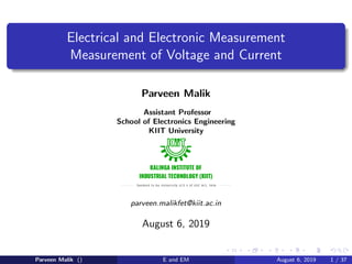 Electrical and Electronic Measurement
Measurement of Voltage and Current
Parveen Malik
Assistant Professor
School of Electronics Engineering
KIIT University
parveen.malikfet@kiit.ac.in
August 6, 2019
Parveen Malik () E and EM August 6, 2019 1 / 37
 