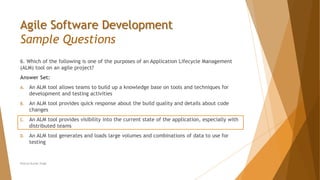 Agile Software Development
Sample Questions
6. Which of the following is one of the purposes of an Application Lifecycle Management
(ALM) tool on an agile project?
Answer Set:
A. An ALM tool allows teams to build up a knowledge base on tools and techniques for
development and testing activities
B. An ALM tool provides quick response about the build quality and details about code
changes
C. An ALM tool provides visibility into the current state of the application, especially with
distributed teams
D. An ALM tool generates and loads large volumes and combinations of data to use for
testing
Neeraj Kumar Singh
 