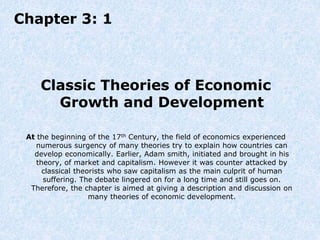 Chapter 3: 1
Classic Theories of Economic
Growth and Development
At the beginning of the 17th Century, the field of economics experienced
numerous surgency of many theories try to explain how countries can
develop economically. Earlier, Adam smith, initiated and brought in his
theory, of market and capitalism. However it was counter attacked by
classical theorists who saw capitalism as the main culprit of human
suffering. The debate lingered on for a long time and still goes on.
Therefore, the chapter is aimed at giving a description and discussion on
many theories of economic development.
 