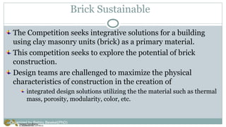 Brick Sustainable
The Competition seeks integrative solutions for a building
using clay masonry units (brick) as a primary material.
This competition seeks to explore the potential of brick
construction.
Design teams are challenged to maximize the physical
characteristics of construction in the creation of
integrated design solutions utilizing the the material such as thermal
mass, porosity, modularity, color, etc.
Organized by Bahiru Bewket(PhD)
 