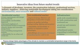Innovative ideas from future market trends
Residential market
Users requirements will change
more frequently
Accessibility and flexibility
improved
Increased emphasis of
environmental burden of materials
Passive design and renewable
energy focus
Use of building management
systems
Affordability for an urban and
social mix
“a dynamic of developer, investors, the construction industry, professional services,
industry suppliers:- achieving sustainable development taking into consideration
environmental, socio-economic and cultural issues”
Infrastructure
Life cycle considerations
for both construction and
continued use
Land use and resource
constraints
Distributed society
responding to technology
evolution
Non-residential market
Improved energy efficiency and
integration of renewable energies
Indoor air quality( including
heating/cooling, lighting and acoustics)
Adaptability and divisibility of
premises to respond to system
technologies
Retrofitting( add accessories which haven’t
at manufacturing time ) and re-use
Passive design=takes advantages of the climate to maintain a confortable temperature range in the home
Organized by Bahiru Bewket(PhD)
 