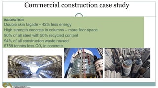 Commercial construction case study
INNOVATION
Double skin façade – 42% less energy
High strength concrete in columns – more floor space
90% of all steel with 50% recycled content
94% of all construction waste reused
5758 tonnes less CO2 in concrete
 