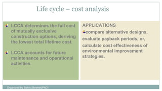 LCCA determines the full cost
of mutually exclusive
construction options, deriving
the lowest total lifetime cost.
LCCA accounts for future
maintenance and operational
activities.
Life cycle – cost analysis
APPLICATIONS
compare alternative designs,
evaluate payback periods, or,
calculate cost effectiveness of
environmental improvement
strategies.
Organized by Bahiru Bewket(PhD)
 