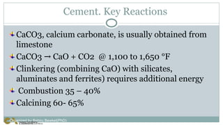 Cement. Key Reactions
CaCO3, calcium carbonate, is usually obtained from
limestone
CaCO3 CaO + CO2 @ 1,100 to 1,650 °F
→
Clinkering (combining CaO) with silicates,
aluminates and ferrites) requires additional energy
Combustion 35 – 40%
Calcining 60- 65%
Organized by Bahiru Bewket(PhD)
 