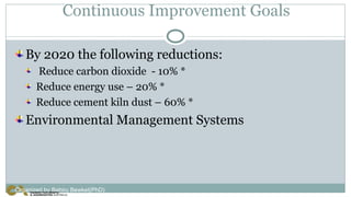 Continuous Improvement Goals
By 2020 the following reductions:
Reduce carbon dioxide - 10% *
Reduce energy use – 20% *
Reduce cement kiln dust – 60% *
Environmental Management Systems
Organized by Bahiru Bewket(PhD)
 