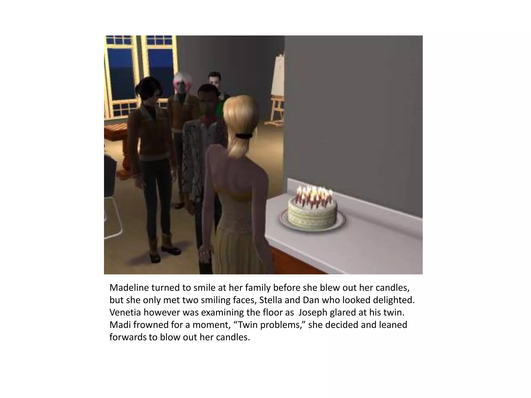 Madeline turned to smile at her family before she blew out her candles, but she only met two smiling faces, Stella and Dan who looked delighted. Venetia however was examining the floor as  Joseph glared at his twin. Madi frowned for a moment, “Twin problems,” she decided and leaned forwards to blow out her candles.