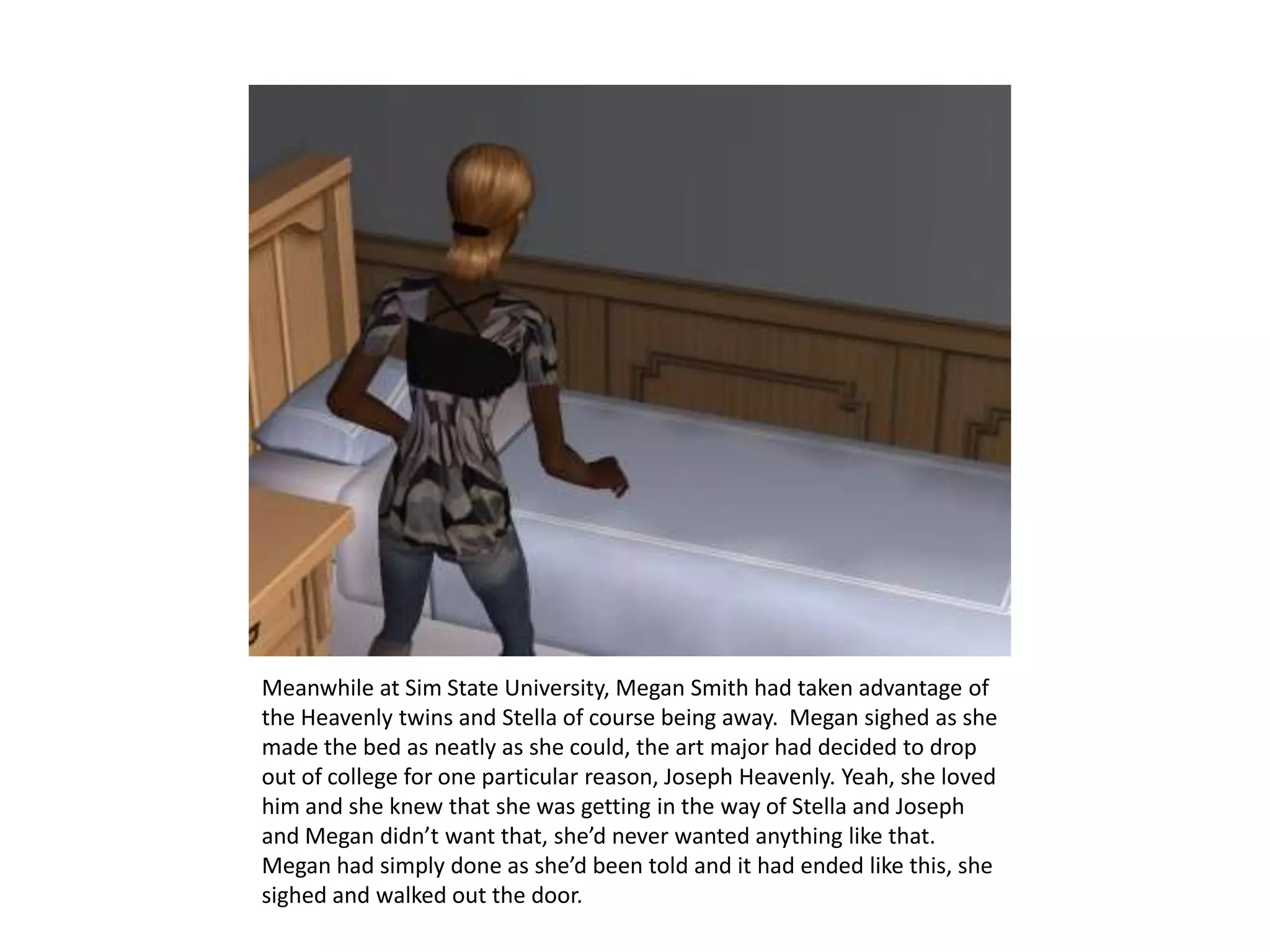Meanwhile at Sim State University, Megan Smith had taken advantage of the Heavenly twins and Stella of course being away.  Megan sighed as she made the bed as neatly as she could, the art major had decided to drop out of college for one particular reason, Joseph Heavenly. Yeah, she loved him and she knew that she was getting in the way of Stella and Joseph and Megan didn’t want that, she’d never wanted anything like that. Megan had simply done as she’d been told and it had ended like this, she sighed and walked out the door.